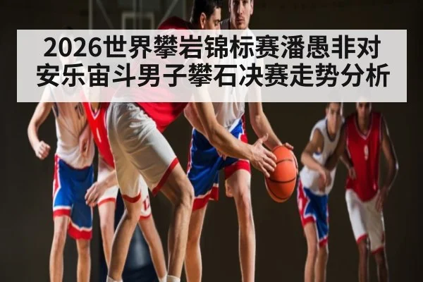2026世界攀岩锦标赛潘愚非对安乐宙斗男子攀石决赛走势分析