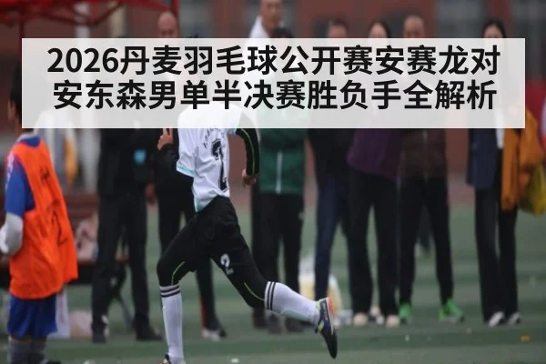 2026丹麦羽毛球公开赛安赛龙对安东森男单半决赛胜负手全解析