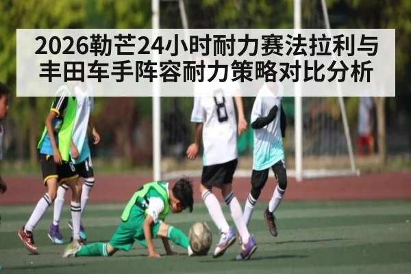 2026勒芒24小时耐力赛法拉利与丰田车手阵容耐力策略对比分析