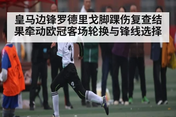皇马边锋罗德里戈脚踝伤复查结果牵动欧冠客场轮换与锋线选择